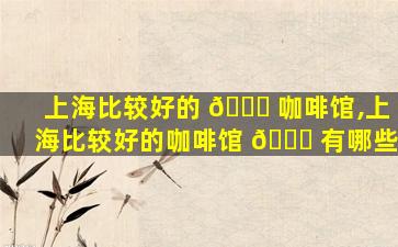 上海比较好的 🐋 咖啡馆,上海比较好的咖啡馆 🐕 有哪些